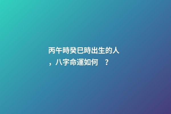 丙午時癸巳時出生的人，八字命運如何？